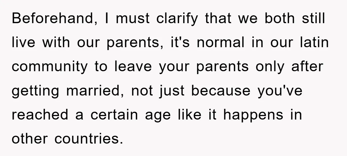 Beforehand, I must clarify that we both still live with our parents, it's normal in our latin community to leave your parents only after getting married, not just because you've...