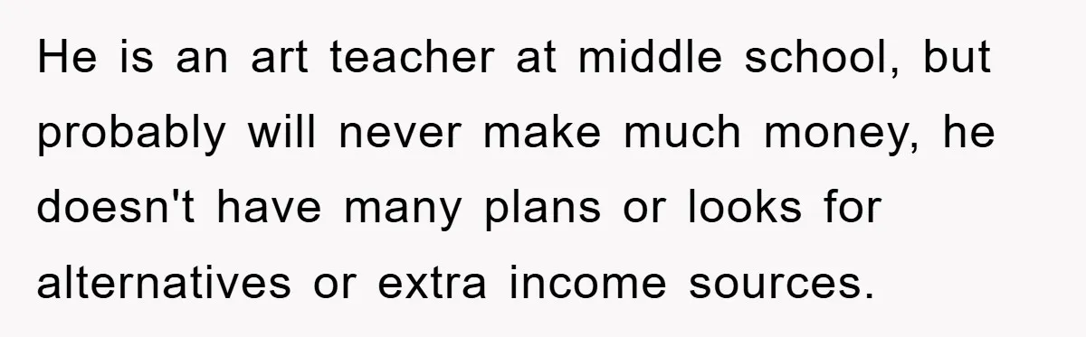 He is an art teacher at middle school, but probably will never make much money, he doesn't have many plans or looks for alternatives or extra income sources.