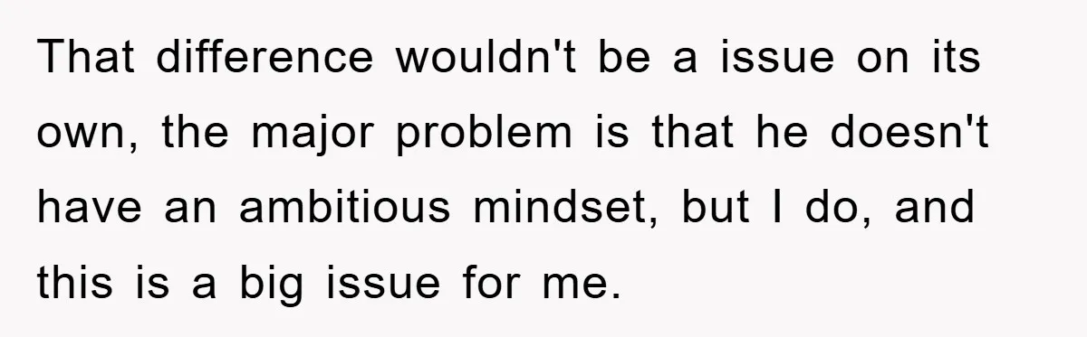 That difference wouldn't be a issue on its own, the major problem is that he doesn't have an ambitious mindset, but I do, and this is a big issue for...