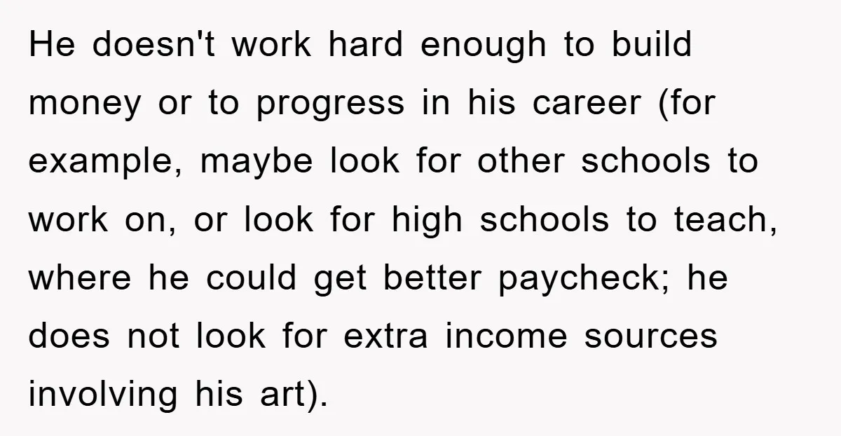 He doesn't work hard enough to build money or to progress in his career (for example, maybe look for other schools to work on, or look for high schools to...
