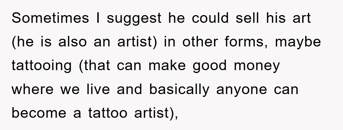 Sometimes I suggest he could sell his art (he is also an artist) in other forms, maybe tattooing (that can make good money where we live and basically anyone can...