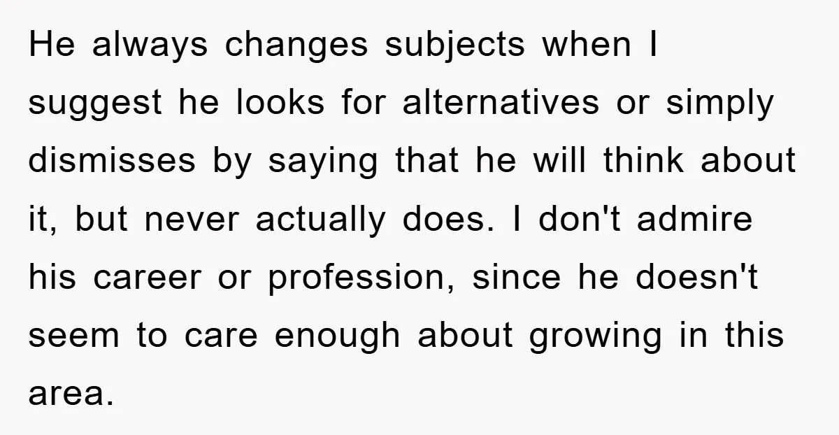 He always changes subjects when I suggest he looks for alternatives or simply dismisses by saying that he will think about it, but never actually does. I don't admire his...