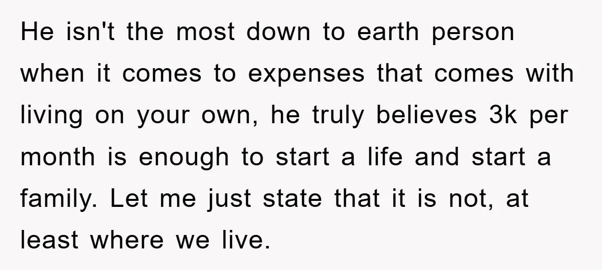 He isn't the most down to earth person when it comes to expenses that comes with living on your own, he truly believes 3k per month is enough to start...