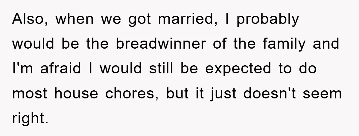 Also, when we got married, I probably would be the breadwinner of the family and I'm afraid I would still be expected to do most house chores, but it just...