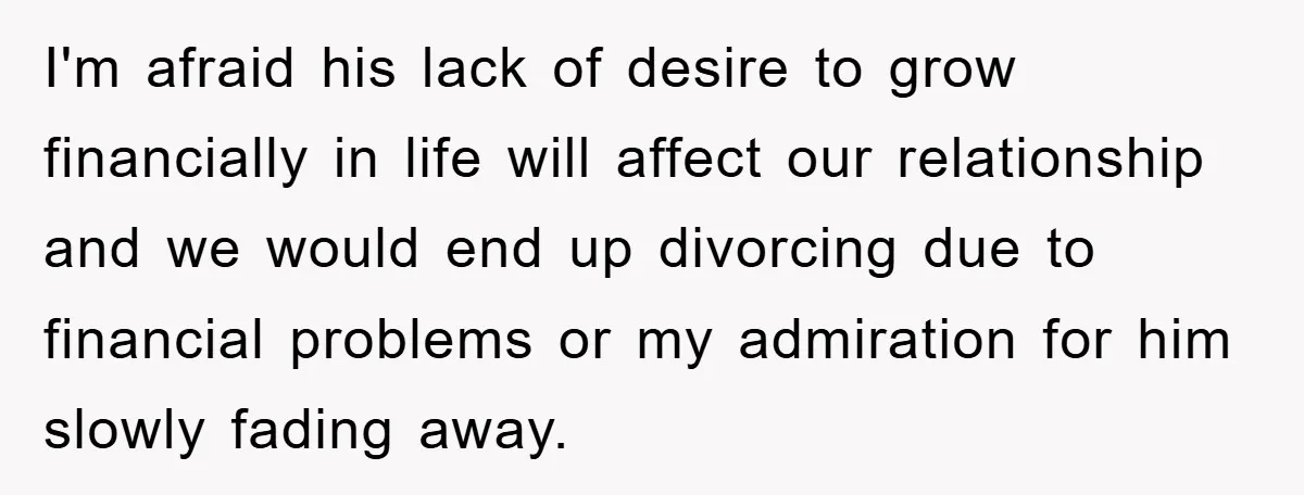 I'm afraid his lack of desire to grow financially in life will affect our relationship and we would end up divorcing due to financial problems or my admiration for him...