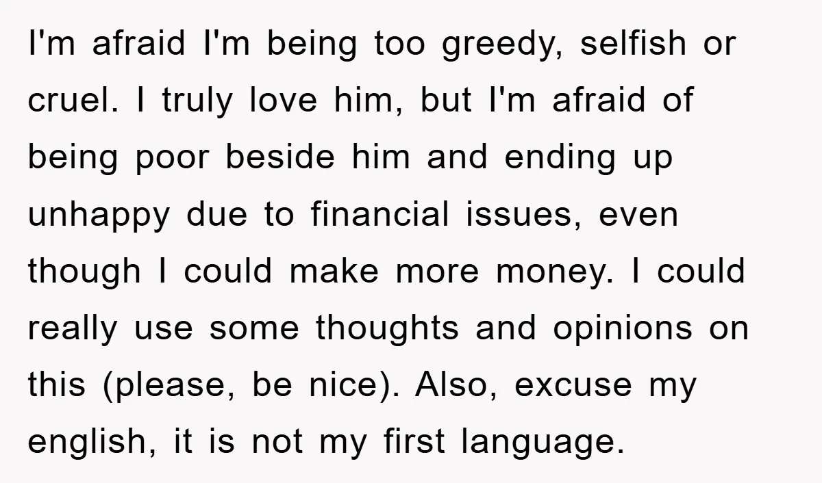 I'm afraid I'm being too greedy, selfish or cruel. I truly love him, but I'm afraid of being poor beside him and ending up unhappy due to financial issues, even...