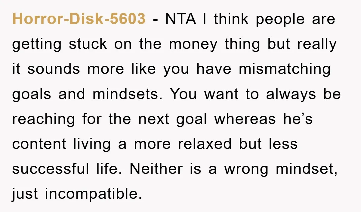 Horror-Disk-5603 − NTA I think people are getting stuck on the money thing but really it sounds more like you have mismatching goals and mindsets. You want to always be...
