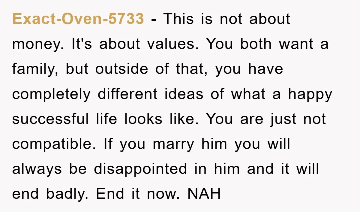 Exact-Oven-5733 − This is not about money. It's about values. You both want a family, but outside of that, you have completely different ideas of what a happy successful life...