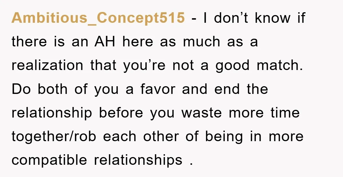 Ambitious_Concept515 − I don’t know if there is an AH here as much as a realization that you’re not a good match. Do both of you a favor and end...