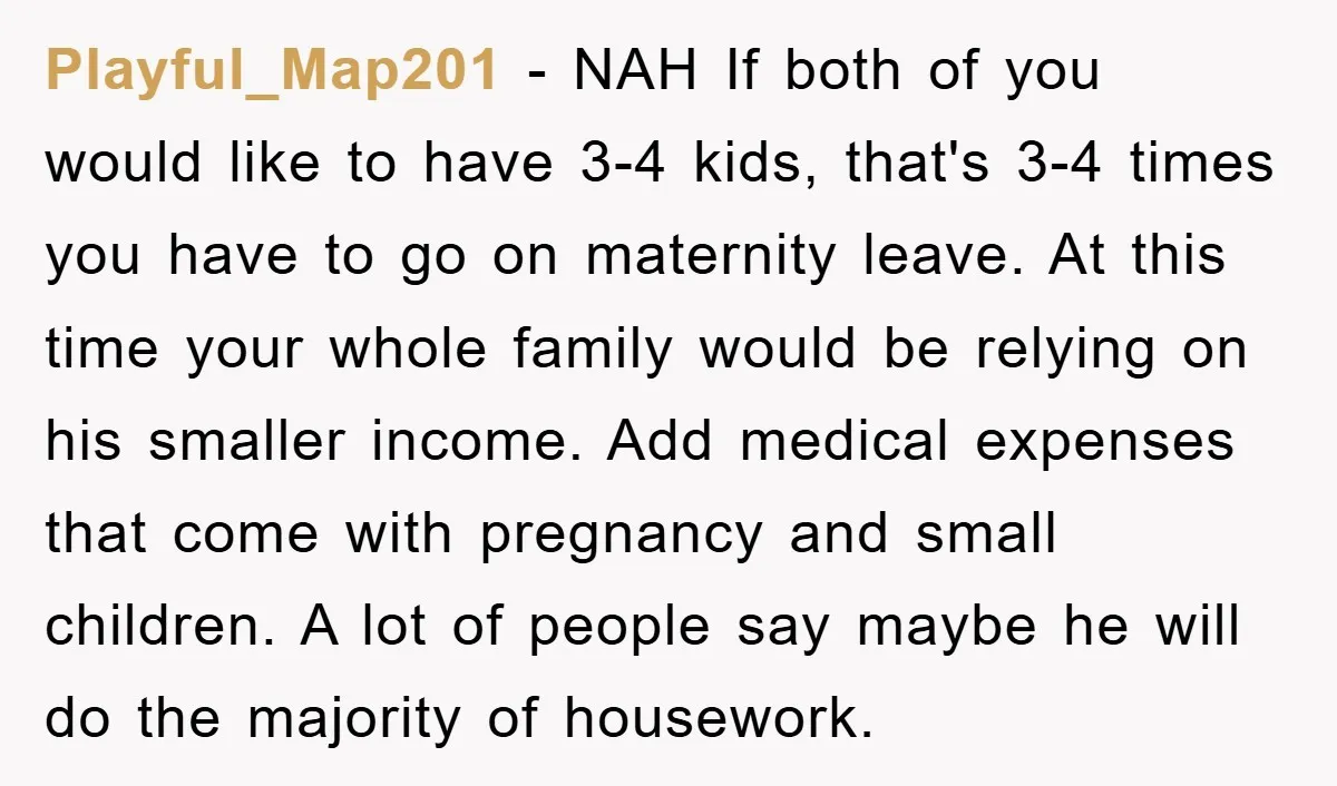 Playful_Map201 − NAH If both of you would like to have 3-4 kids, that's 3-4 times you have to go on maternity leave. At this time your whole family would...
