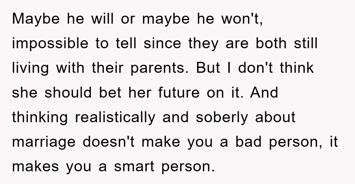 Maybe he will or maybe he won't, impossible to tell since they are both still living with their parents. But I don't think she should bet her future on it....
