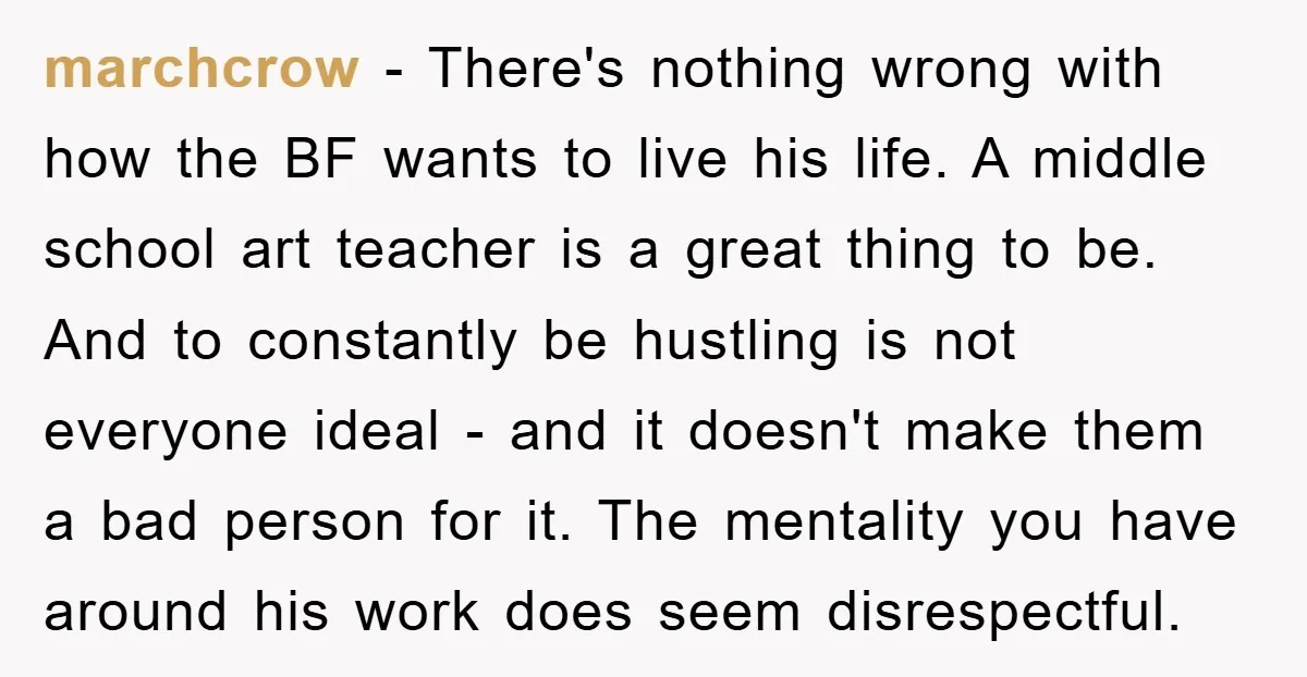 marchcrow − There's nothing wrong with how the BF wants to live his life. A middle school art teacher is a great thing to be. And to constantly be hustling...