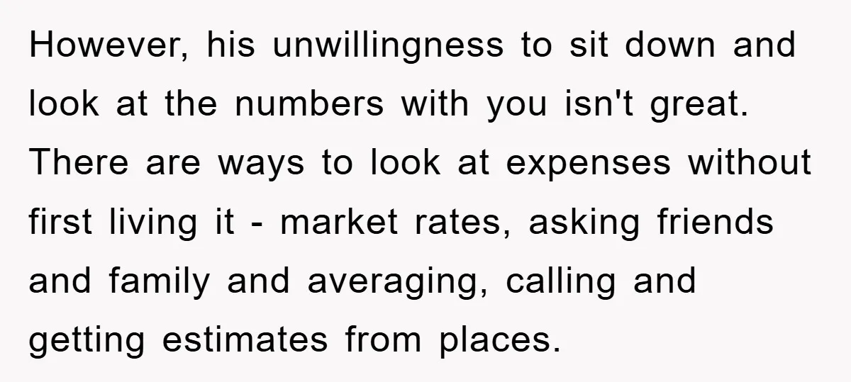 However, his unwillingness to sit down and look at the numbers with you isn't great. There are ways to look at expenses without first living it - market rates, asking...