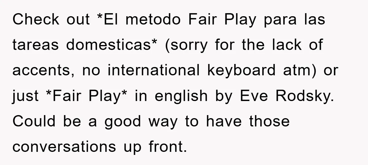 Check out *El metodo Fair Play para las tareas domesticas* (sorry for the lack of accents, no international keyboard atm) or just *Fair Play* in english by Eve Rodsky. Could...