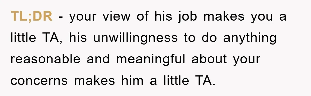 TL;DR - your view of his job makes you a little TA, his unwillingness to do anything reasonable and meaningful about your concerns makes him a little TA.