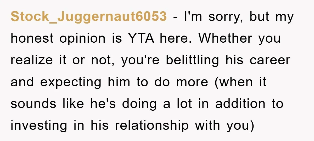 Stock_Juggernaut6053 − I'm sorry, but my honest opinion is YTA here. Whether you realize it or not, you're belittling his career and expecting him to do more (when it sounds...