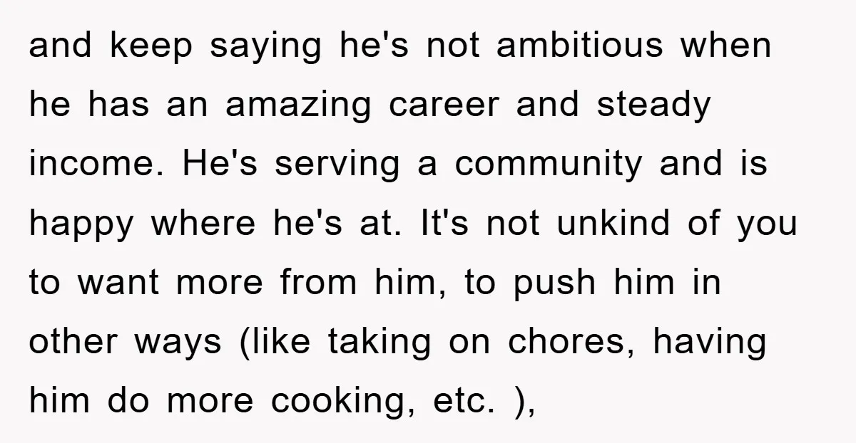 and keep saying he's not ambitious when he has an amazing career and steady income. He's serving a community and is happy where he's at. It's not unkind of you...