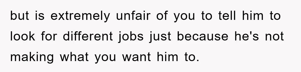 but is extremely unfair of you to tell him to look for different jobs just because he's not making what you want him to.