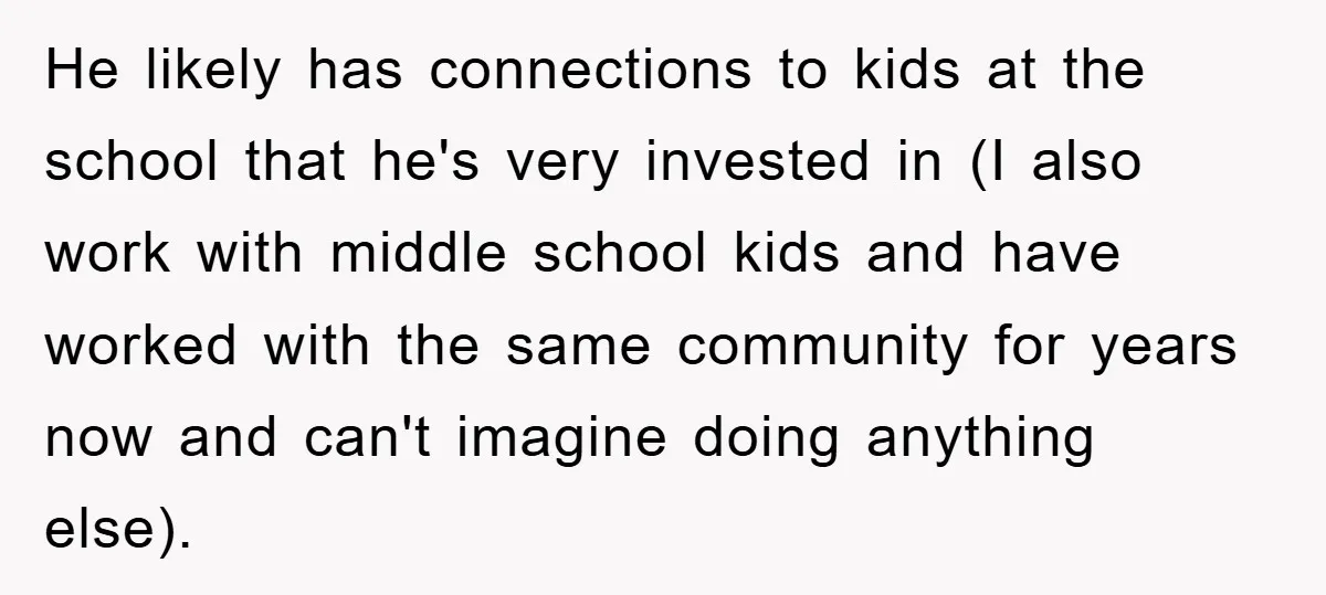 He likely has connections to kids at the school that he's very invested in (I also work with middle school kids and have worked with the same community for years...