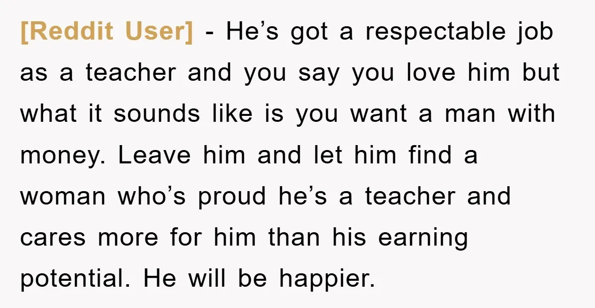[Reddit User] − He’s got a respectable job as a teacher and you say you love him but what it sounds like is you want a man with money. Leave...
