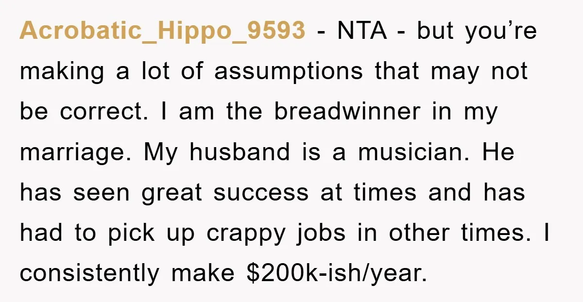Acrobatic_Hippo_9593 − NTA - but you’re making a lot of assumptions that may not be correct. I am the breadwinner in my marriage. My husband is a musician. He has...