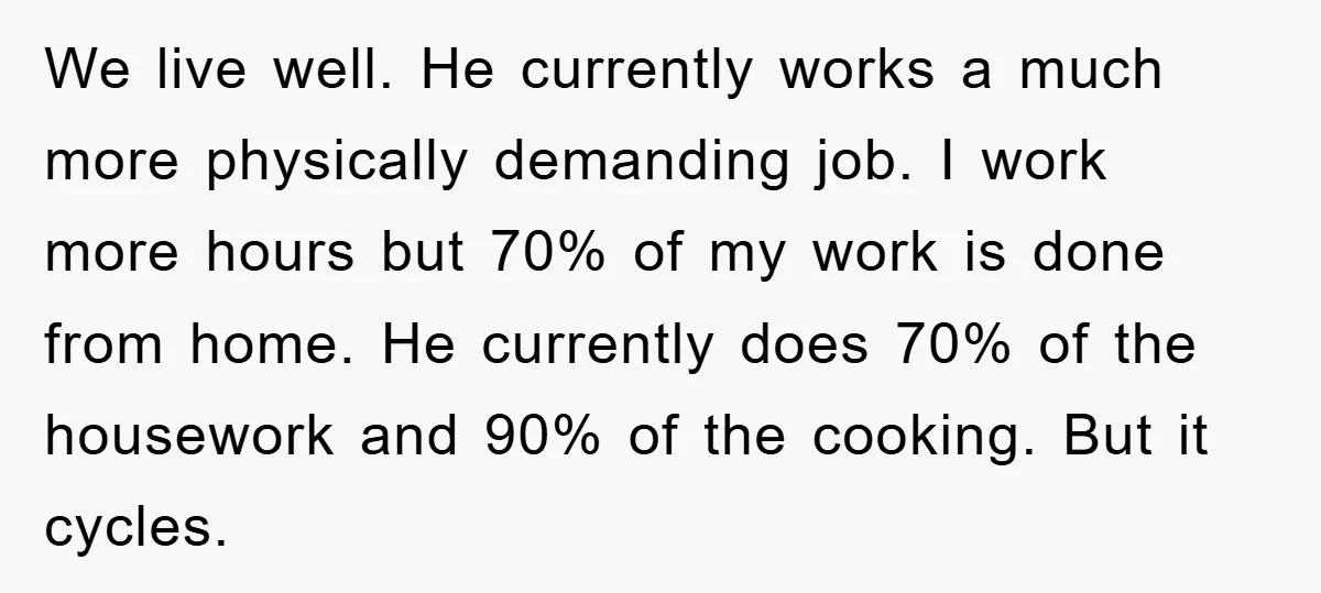 We live well. He currently works a much more physically demanding job. I work more hours but 70% of my work is done from home. He currently does 70% of...