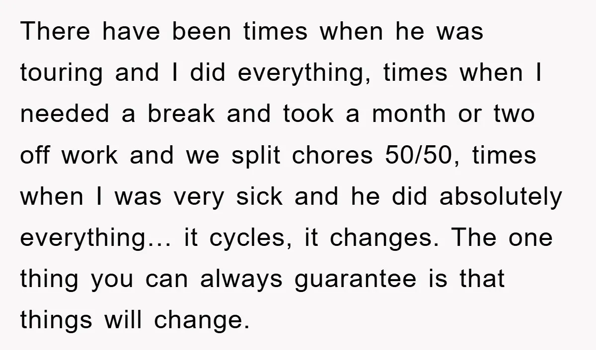 There have been times when he was touring and I did everything, times when I needed a break and took a month or two off work and we split chores...