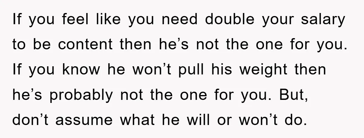 If you feel like you need double your salary to be content then he’s not the one for you. If you know he won’t pull his weight then he’s probably...
