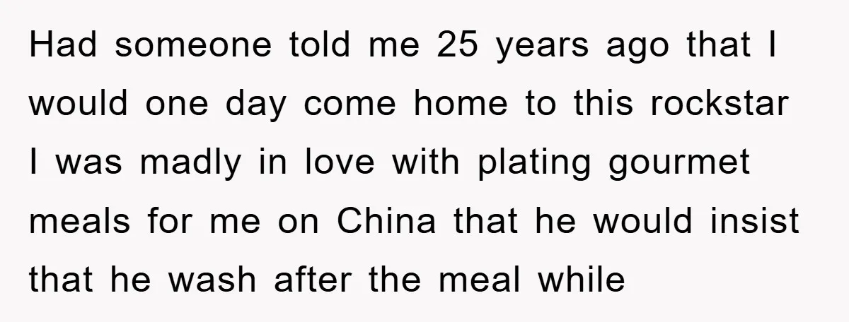 Had someone told me 25 years ago that I would one day come home to this rockstar I was madly in love with plating gourmet meals for me on China...