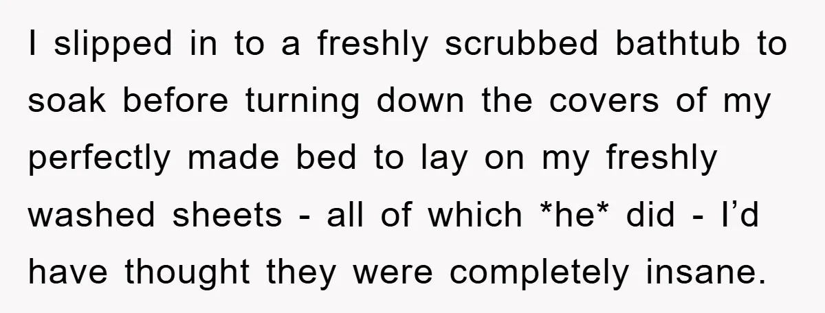 I slipped in to a freshly scrubbed bathtub to soak before turning down the covers of my perfectly made bed to lay on my freshly washed sheets - all of...