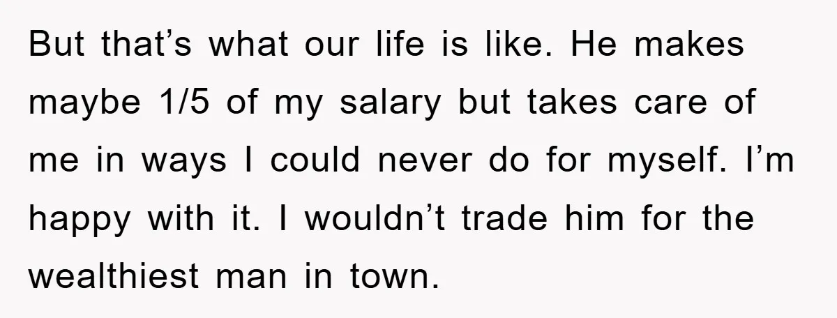 But that’s what our life is like. He makes maybe 1/5 of my salary but takes care of me in ways I could never do for myself. I’m happy with...