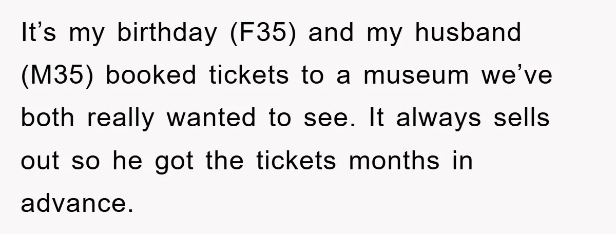 It’s my birthday (F35) and my husband (M35) booked tickets to a museum we’ve both really wanted to see. It always sells out so he got the tickets months in...