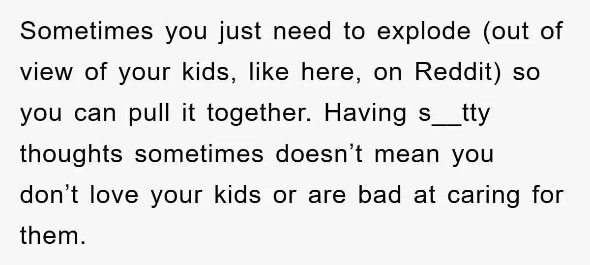 Sometimes you just need to explode (out of view of your kids, like here, on Reddit) so you can pull it together. Having s__tty thoughts sometimes doesn’t mean you don’t...