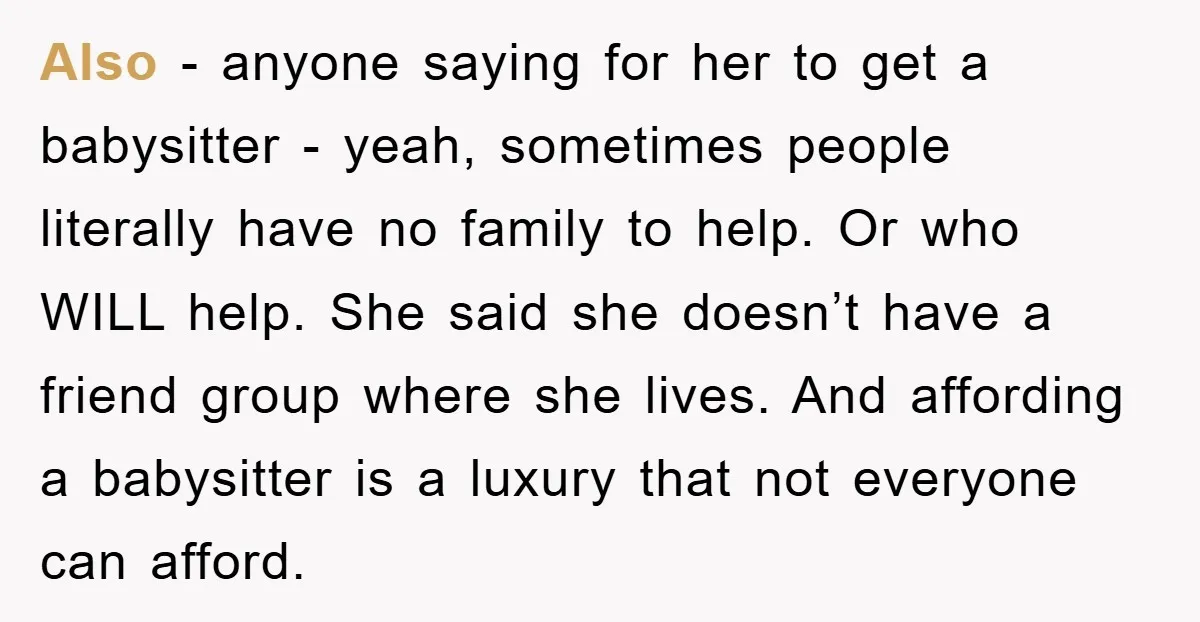 Also - anyone saying for her to get a babysitter - yeah, sometimes people literally have no family to help. Or who WILL help. She said she doesn’t have a...