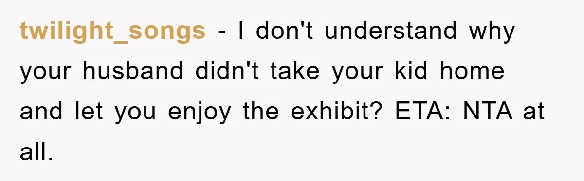 twilight_songs − I don't understand why your husband didn't take your kid home and let you enjoy the exhibit? ETA: NTA at all.
