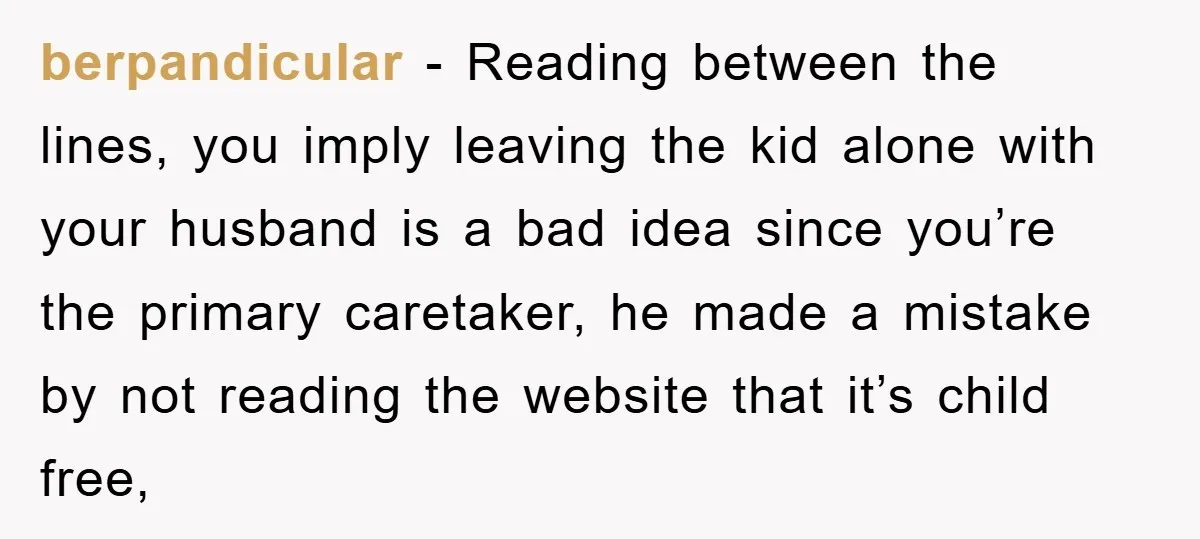 berpandicular − Reading between the lines, you imply leaving the kid alone with your husband is a bad idea since you’re the primary caretaker, he made a mistake by not...