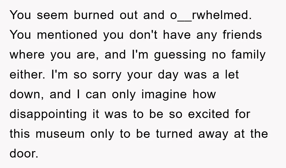 You seem burned out and o__rwhelmed. You mentioned you don't have any friends where you are, and I'm guessing no family either. I'm so sorry your day was a let...