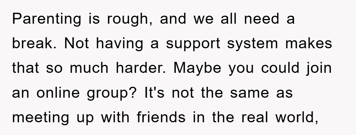 Parenting is rough, and we all need a break. Not having a support system makes that so much harder. Maybe you could join an online group? It's not the same...