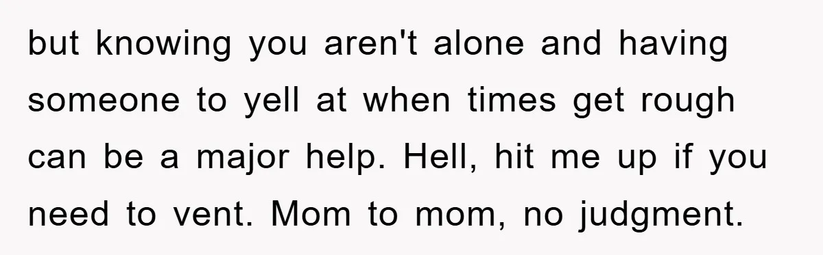 but knowing you aren't alone and having someone to yell at when times get rough can be a major help. Hell, hit me up if you need to vent. Mom...