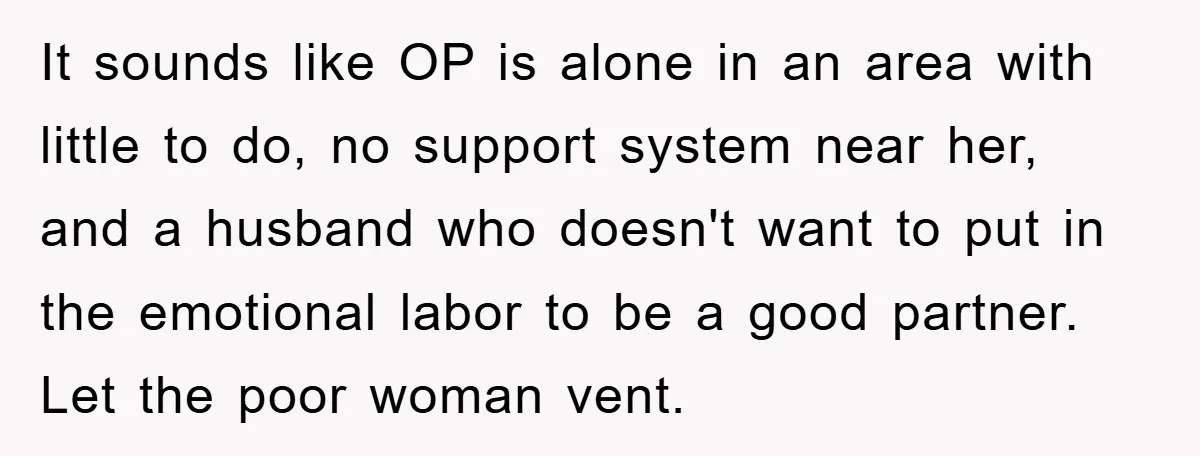 It sounds like OP is alone in an area with little to do, no support system near her, and a husband who doesn't want to put in the emotional labor...