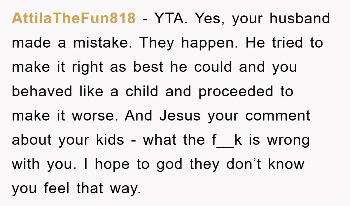 AttilaTheFun818 − YTA. Yes, your husband made a mistake. They happen. He tried to make it right as best he could and you behaved like a child and proceeded to...