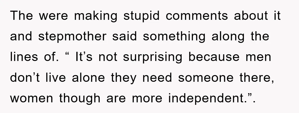 The were making stupid comments about it and stepmother said something along the lines of. “ It’s not surprising because men don’t live alone they need someone there, women though...
