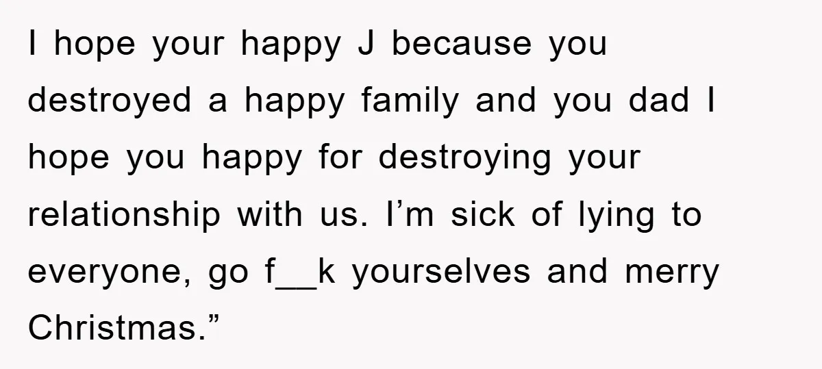 I hope your happy J because you destroyed a happy family and you dad I hope you happy for destroying your relationship with us. I’m sick of lying to everyone,...