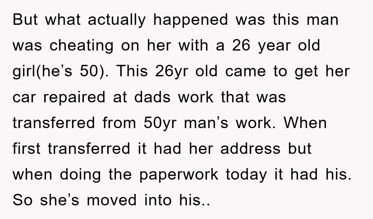 But what actually happened was this man was cheating on her with a 26 year old girl(he’s 50). This 26yr old came to get her car repaired at dads work...