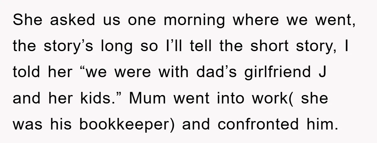 She asked us one morning where we went, the story’s long so I’ll tell the short story, I told her “we were with dad’s girlfriend J and her kids.” Mum...