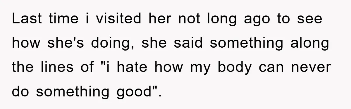 Last time i visited her not long ago to see how she's doing, she said something along the lines of "i hate how my body can never do something good".