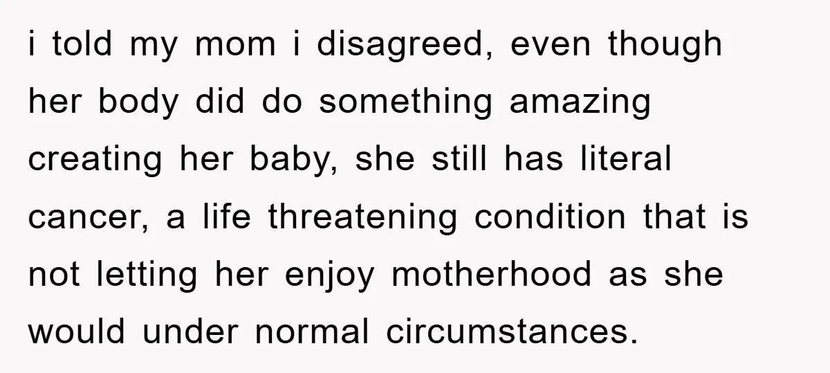 i told my mom i disagreed, even though her body did do something amazing creating her baby, she still has literal cancer, a life threatening condition that is not letting...