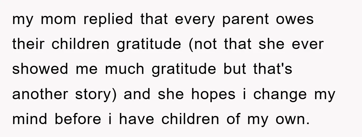 my mom replied that every parent owes their children gratitude (not that she ever showed me much gratitude but that's another story) and she hopes i change my mind before...