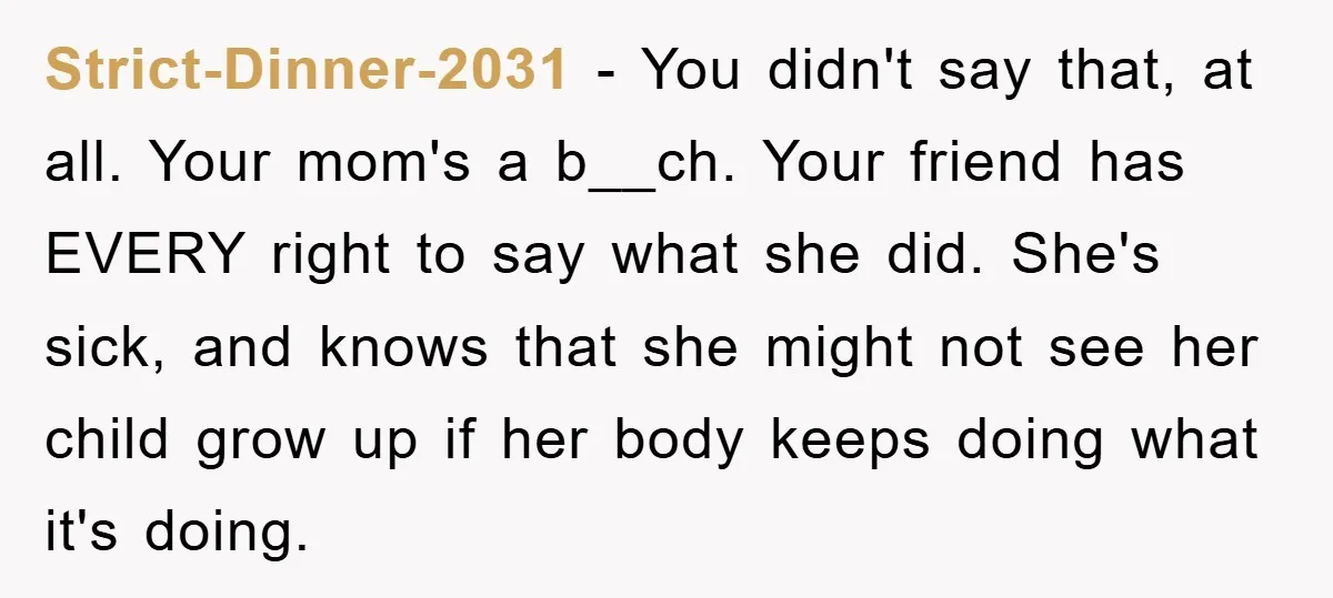 Strict-Dinner-2031 − You didn't say that, at all. Your mom's a b__ch. Your friend has EVERY right to say what she did. She's sick, and knows that she might not...