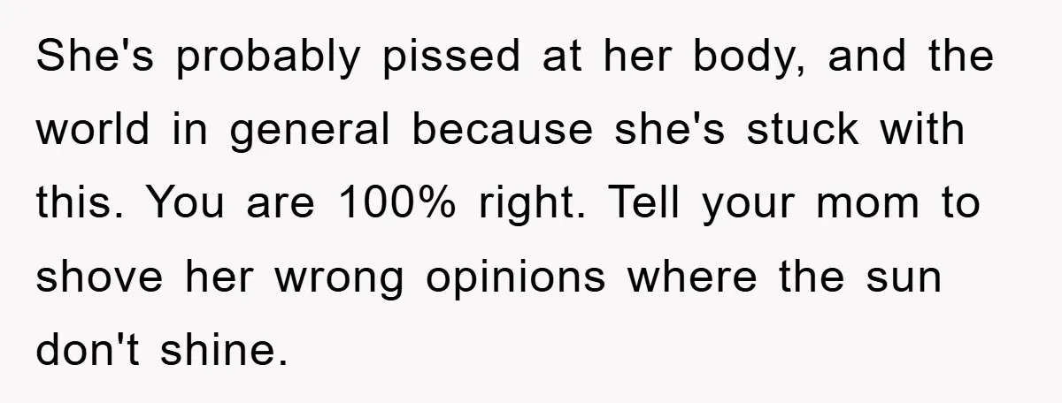 She's probably pissed at her body, and the world in general because she's stuck with this. You are 100% right. Tell your mom to shove her wrong opinions where the...